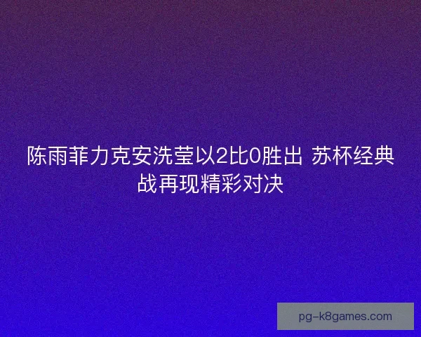 陈雨菲力克安洗莹以2比0胜出 苏杯经典战再现精彩对决