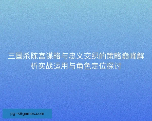 三国杀陈宫谋略与忠义交织的策略巅峰解析实战运用与角色定位探讨