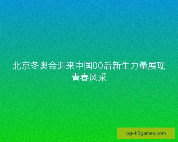 北京冬奥会迎来中国00后新生力量展现青春风采