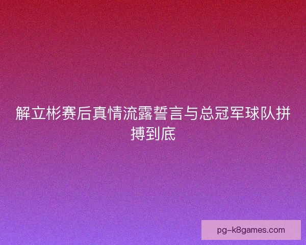 解立彬赛后真情流露誓言与总冠军球队拼搏到底