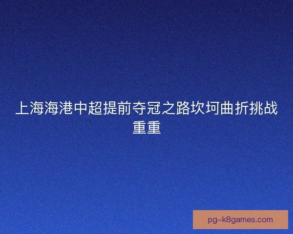 上海海港中超提前夺冠之路坎坷曲折挑战重重