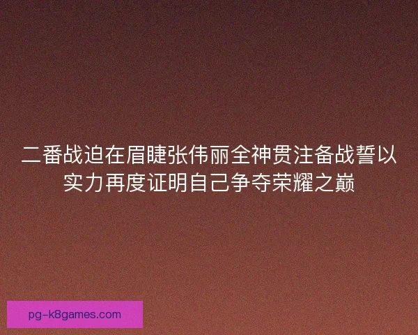 二番战迫在眉睫张伟丽全神贯注备战誓以实力再度证明自己争夺荣耀之巅