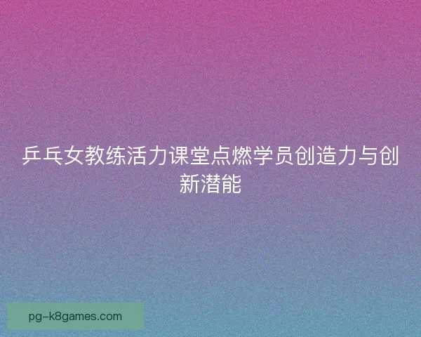 乒乓女教练活力课堂点燃学员创造力与创新潜能 乒乓女教练活力课堂点燃学员创造力与创新潜能