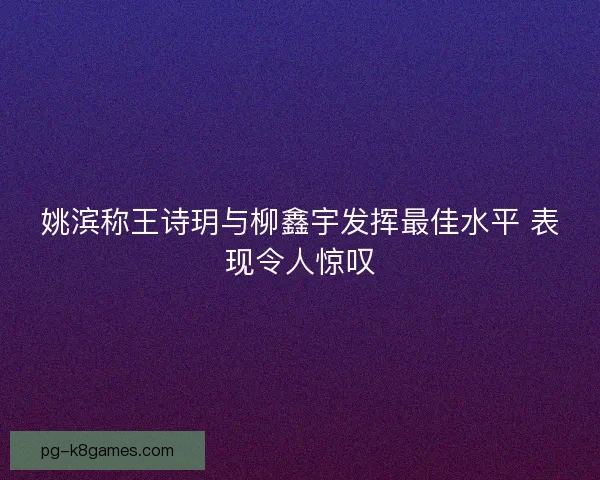 姚滨称王诗玥与柳鑫宇发挥最佳水平 表现令人惊叹