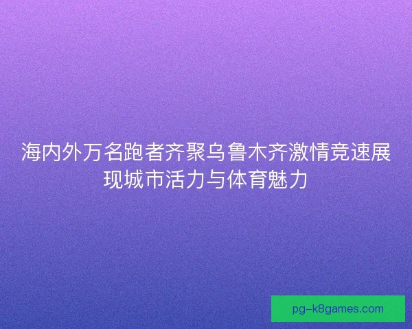 海内外万名跑者齐聚乌鲁木齐激情竞速展现城市活力与体育魅力