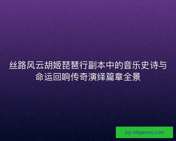 丝路风云胡姬琵琶行副本中的音乐史诗与命运回响传奇演绎篇章全景