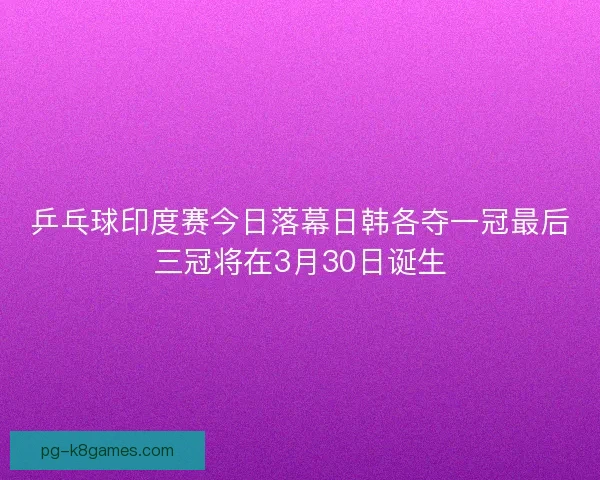 乒乓球印度赛今日落幕日韩各夺一冠最后三冠将在3月30日诞生